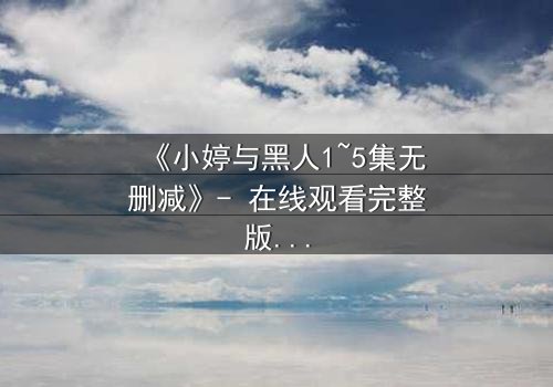 《小婷与黑人1~5集无删减》- 在线观看完整版 - 揭秘跨文化爱情背后的惊天秘密