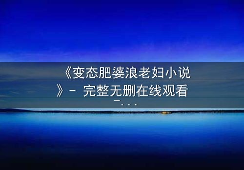 《变态肥婆浪老妇小说》- 完整无删在线观看 - 揭开扭曲欲望的终极秘密