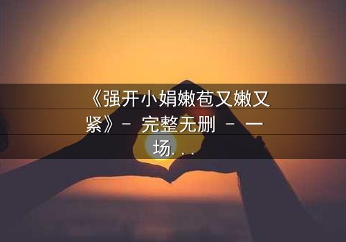 《强开小娟嫩苞又嫩又紧》- 完整无删 - 一场禁忌之恋的终极爆发