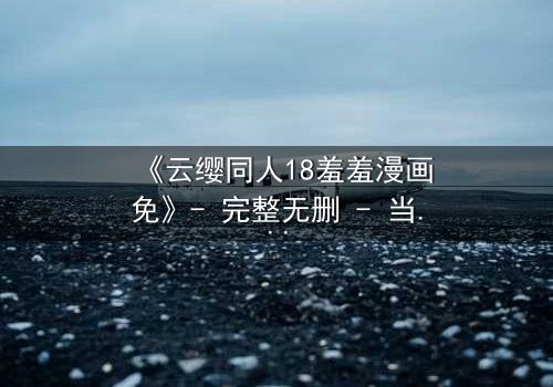 《云缨同人18羞羞漫画免》- 完整无删 - 当禁忌之恋遇上致命背叛