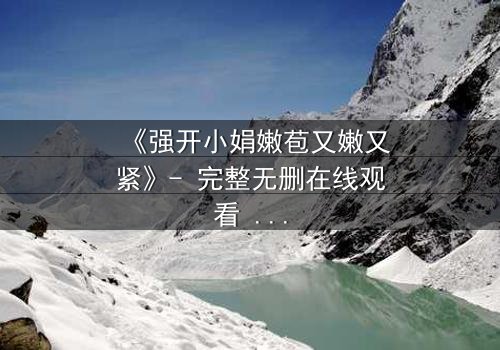 《强开小娟嫩苞又嫩又紧》- 完整无删在线观看 - 一场禁忌之恋的终极爆发