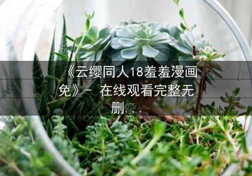 《云缨同人18羞羞漫画免》- 在线观看完整无删 - 揭开禁忌之恋的隐秘篇章