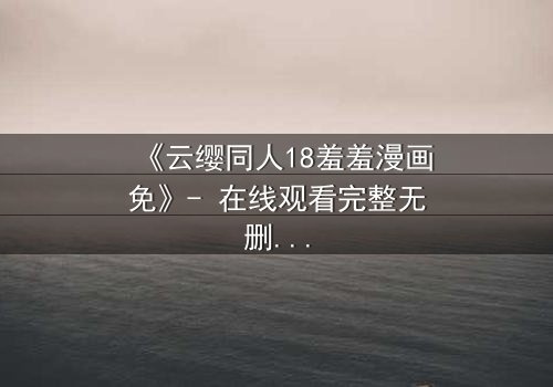 《云缨同人18羞羞漫画免》- 在线观看完整无删 - 当禁忌之恋遇上致命诱惑