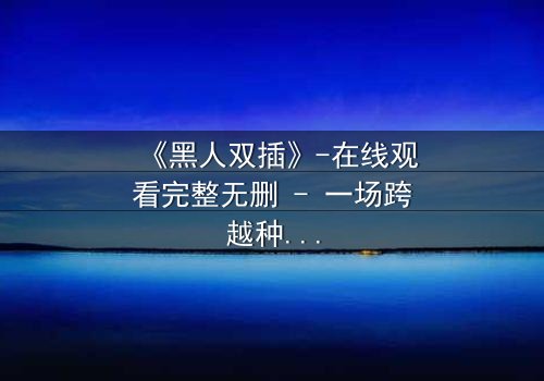 《黑人双插》-在线观看完整无删 - 一场跨越种族的禁忌之恋,引爆人性风暴