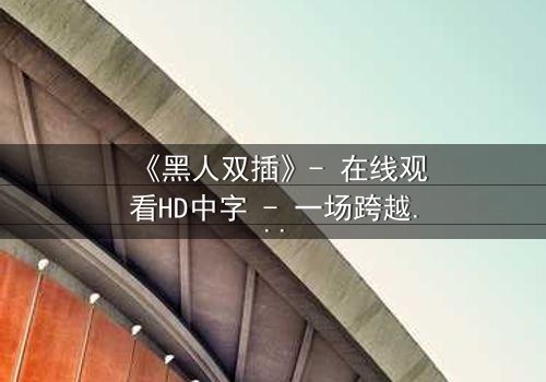 《黑人双插》- 在线观看HD中字 - 一场跨越种族的禁忌之恋引爆人性风暴