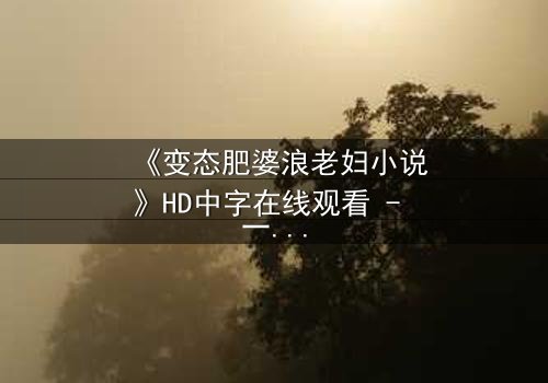 《变态肥婆浪老妇小说》HD中字在线观看 - 一场扭曲欲望的终极爆发