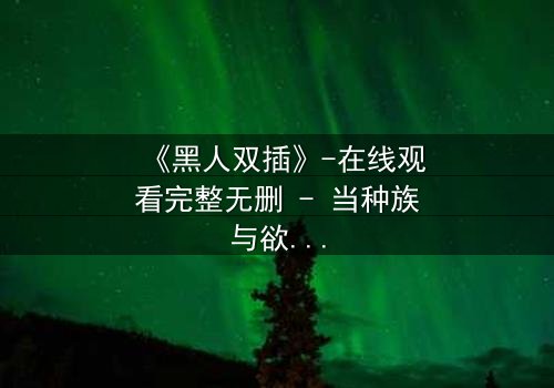 《黑人双插》-在线观看完整无删 - 当种族与欲望交织,谁将主宰命运?