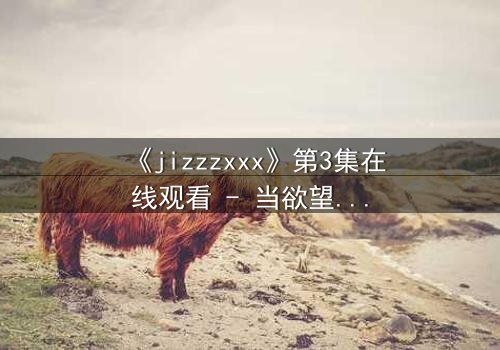 《jizzzxxx》第3集在线观看 - 当欲望的深渊吞噬理智,谁将幸存?
