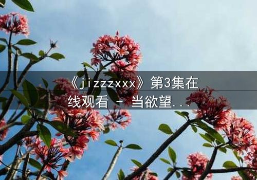 《jizzzxxx》第3集在线观看 - 当欲望的深渊吞噬理智,谁能全身而退?
