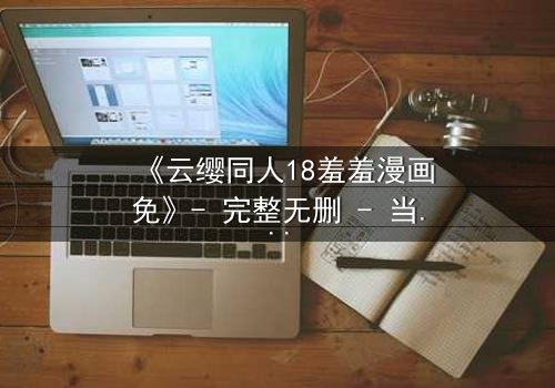 《云缨同人18羞羞漫画免》- 完整无删 - 当禁忌之恋遇上致命背叛