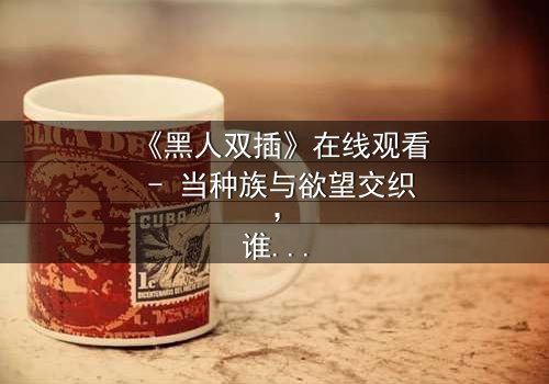《黑人双插》在线观看 - 当种族与欲望交织,谁将主宰这场禁忌游戏?