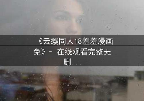 《云缨同人18羞羞漫画免》- 在线观看完整无删 - 揭开禁忌之恋的隐秘篇章