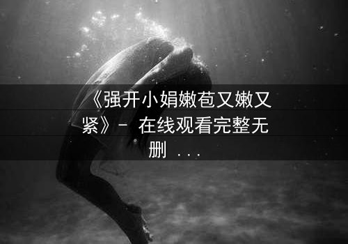 《强开小娟嫩苞又嫩又紧》- 在线观看完整无删 - 揭秘禁忌之恋的惊心内幕