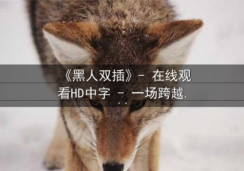 《黑人双插》- 在线观看HD中字 - 一场跨越种族的禁忌之恋引爆人性风暴