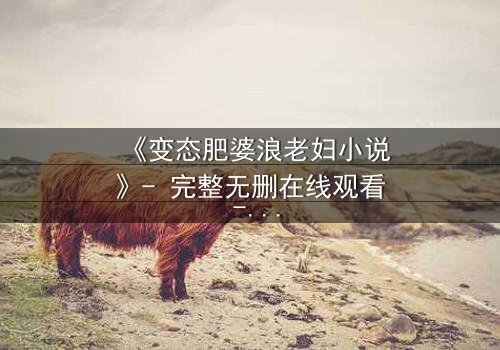 《变态肥婆浪老妇小说》- 完整无删在线观看 - 揭开人性最隐秘的角落