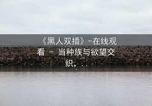 《黑人双插》-在线观看 - 当种族与欲望交织,谁将主宰命运?