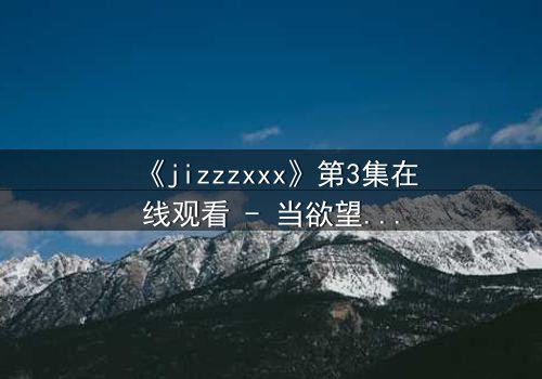《jizzzxxx》第3集在线观看 - 当欲望的深渊吞噬理智,谁能全身而退?