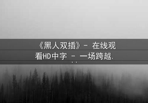《黑人双插》- 在线观看HD中字 - 一场跨越种族的禁忌之恋引爆人性风暴