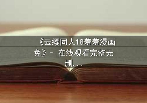 《云缨同人18羞羞漫画免》- 在线观看完整无删 - 当禁忌之恋遇上致命抉择