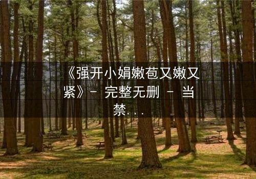 《强开小娟嫩苞又嫩又紧》- 完整无删 - 当禁忌之门被强行推开,谁将付出代价?