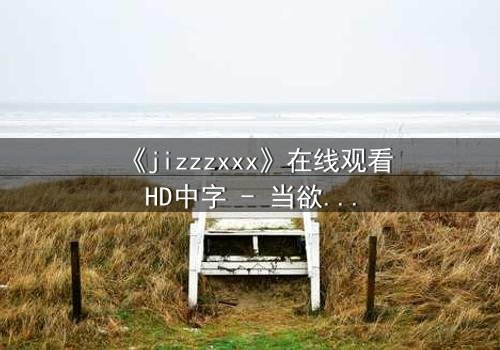 《jizzzxxx》在线观看HD中字 - 当欲望与救赎交织,谁能逃离命运的漩涡?
