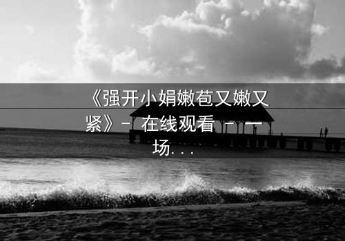 《强开小娟嫩苞又嫩又紧》- 在线观看 - 一场禁忌之恋的致命诱惑