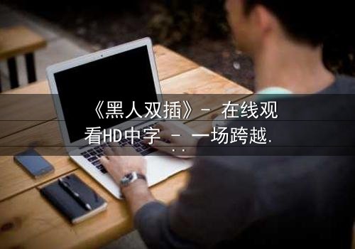 《黑人双插》- 在线观看HD中字 - 一场跨越种族的禁忌之恋