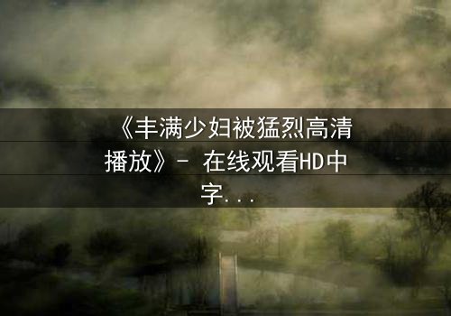 《丰满少妇被猛烈高清播放》- 在线观看HD中字 - 免费1080P超清第3集