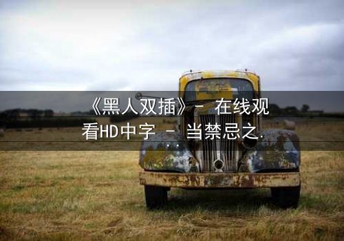 《黑人双插》- 在线观看HD中字 - 当禁忌之恋引爆种族风暴