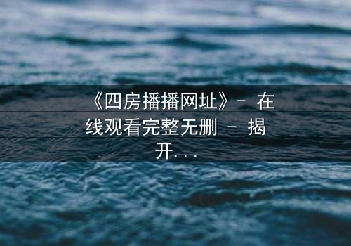 《四房播播网址》- 在线观看完整无删 - 揭开家族秘密的致命诱惑