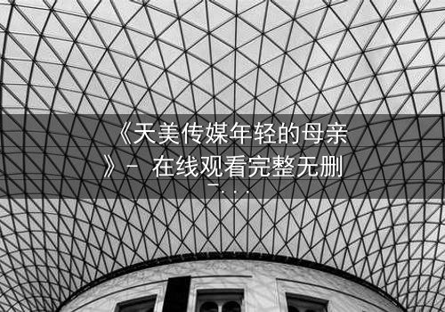 《天美传媒年轻的母亲》- 在线观看完整无删 - 当母爱与欲望交织,她将如何抉择?