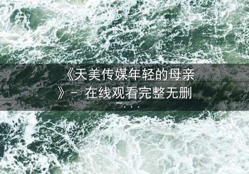 《天美传媒年轻的母亲》- 在线观看完整无删 - 当母爱与欲望交织,谁能全身而退?