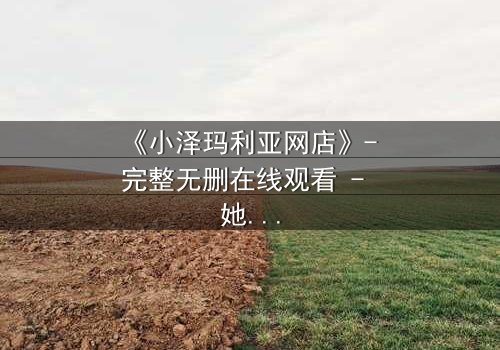 《小泽玛利亚网店》- 完整无删在线观看 - 她卖的不只是商品,而是命运的秘密