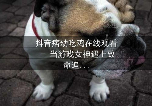 抖音痞幼吃鸡在线观看 - 当游戏女神遇上致命追杀,真相令人窒息!