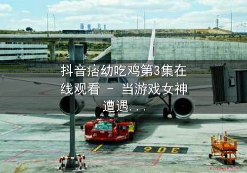 抖音痞幼吃鸡第3集在线观看 - 当游戏女神遭遇现实背叛,谁能拯救她的灵魂?