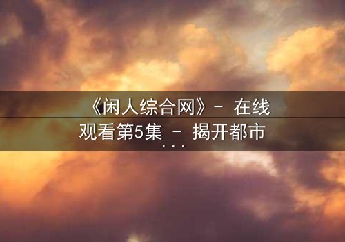 《闲人综合网》- 在线观看第5集 - 揭开都市迷局,谁在操控你的命运?