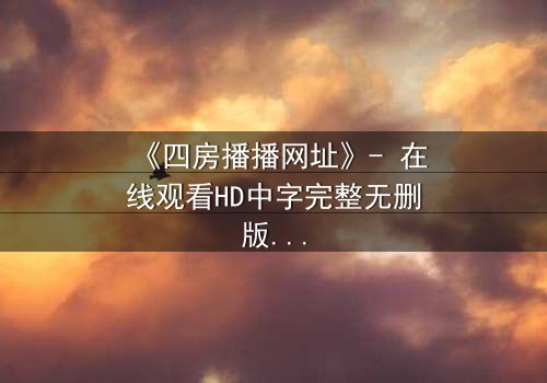 《四房播播网址》- 在线观看HD中字完整无删版 - 揭开豪门隐秘的终极诱惑