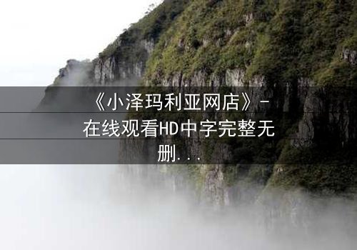 《小泽玛利亚网店》- 在线观看HD中字完整无删 - 揭开虚拟交易背后的致命秘密