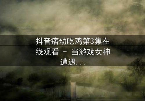 抖音痞幼吃鸡第3集在线观看 - 当游戏女神遭遇致命背叛,谁能笑到最后?