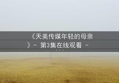 《天美传媒年轻的母亲》- 第3集在线观看 - 当母爱与欲望交织,谁能全身而退?