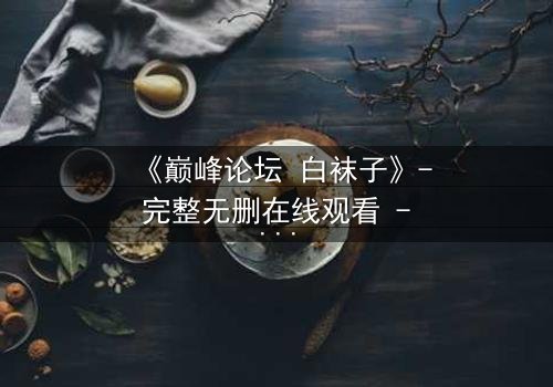 《巅峰论坛 白袜子》- 完整无删在线观看 - 揭秘隐藏的真相与背叛