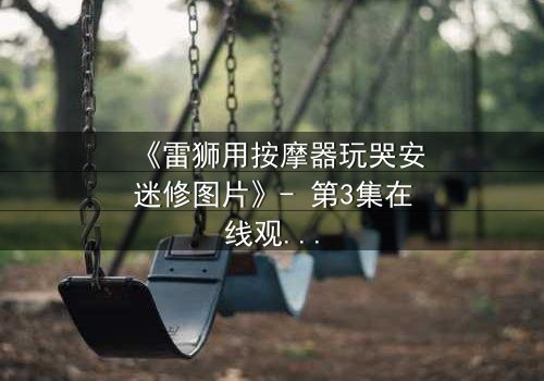 《雷狮用按摩器玩哭安迷修图片》- 第3集在线观看 - 揭秘角色间的隐秘博弈