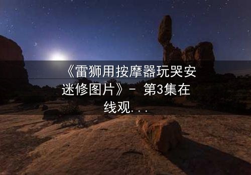 《雷狮用按摩器玩哭安迷修图片》- 第3集在线观看 - 揭开角色隐藏的脆弱面