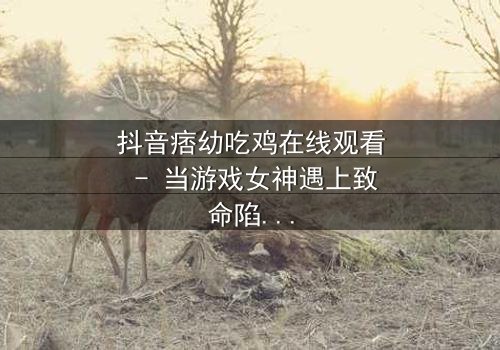 抖音痞幼吃鸡在线观看 - 当游戏女神遇上致命陷阱,真相令人窒息!