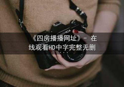《四房播播网址》- 在线观看HD中字完整无删 - 揭开家族隐秘的终极诱惑