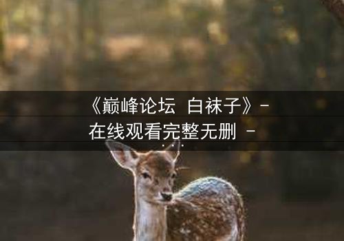 《巅峰论坛 白袜子》- 在线观看完整无删 - 当真相被撕开,谁还能全身而退?