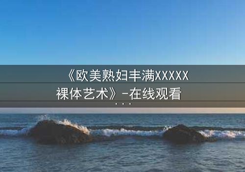 《欧美熟妇丰满XXXXX裸体艺术》-在线观看 - 第3集