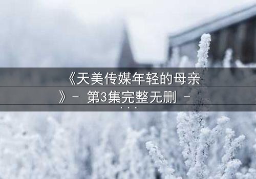 《天美传媒年轻的母亲》- 第3集完整无删 - 当母爱与欲望交织,谁能全身而退?