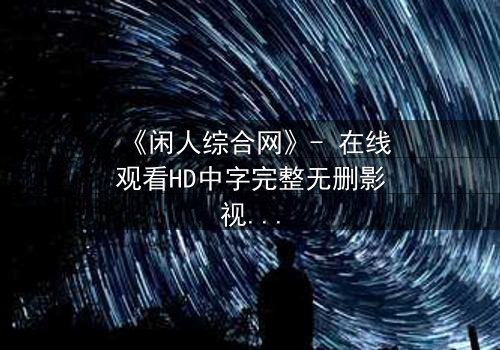 《闲人综合网》- 在线观看HD中字完整无删影视大全 - 第3集 - 当平凡生活被神秘力量撕裂,谁能逃脱命运之网?