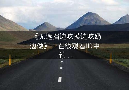 《无遮挡边吃摸边吃奶边做》- 在线观看HD中字 - 免费1080P超清完整无删